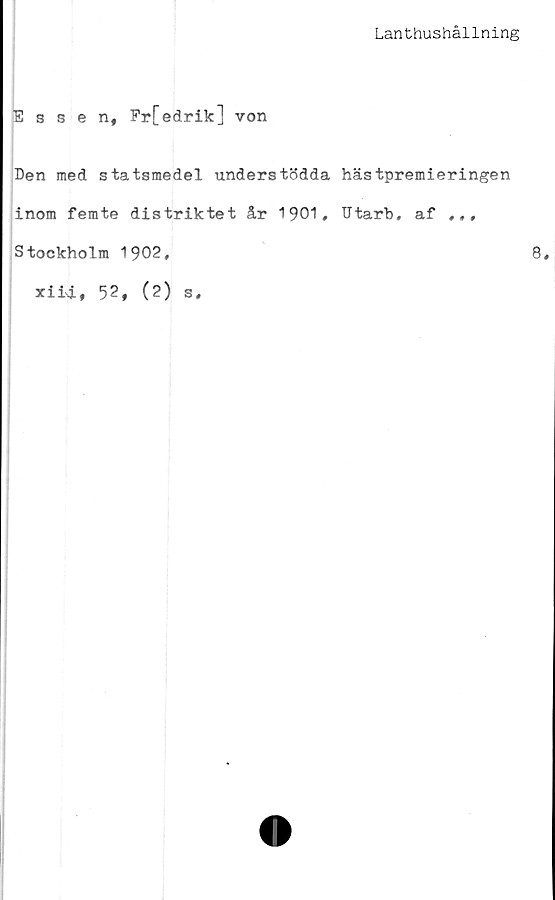  ﻿Lanthushållning
Essen, Frfedrik] von
Ben med statsmedel understödda hästpremieringen
inom femte distriktet år 1901, Utarb, af ,,,
Stockholm 1902,
xiii, 5?, (2) s.